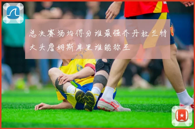 总决赛场均得分谁最强乔丹杜兰特大头詹姆斯库里谁能称王