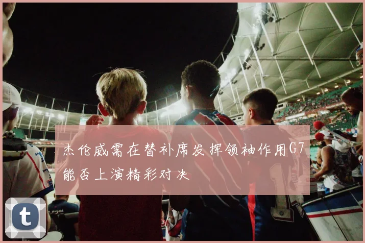 杰伦威需在替补席发挥领袖作用G7能否上演精彩对决
