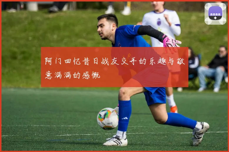 阿门回忆昔日战友交手的乐趣与敬意满满的感慨