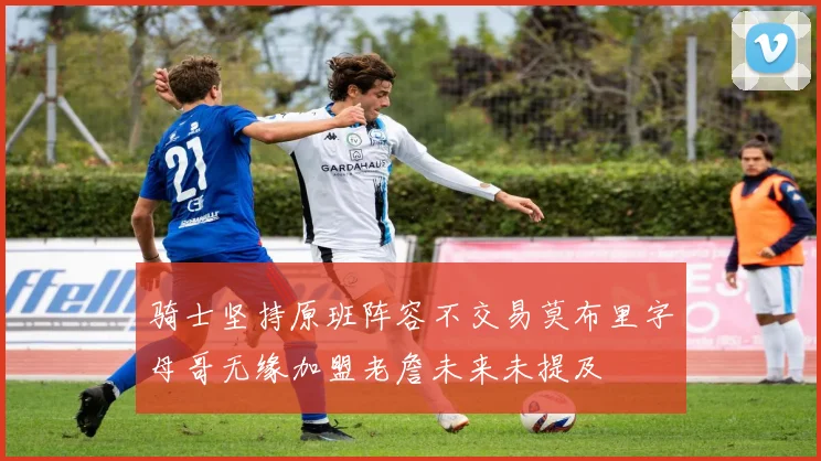 骑士坚持原班阵容不交易莫布里字母哥无缘加盟老詹未来未提及
