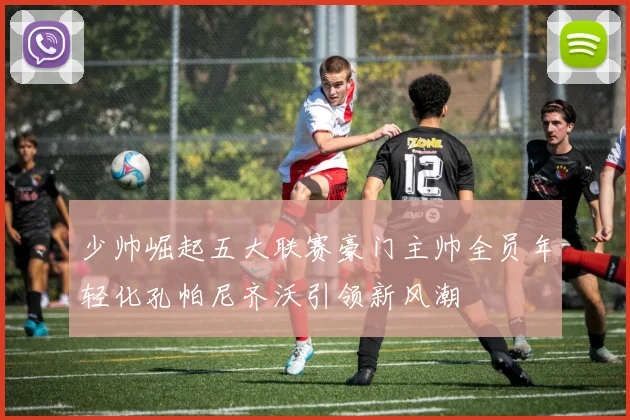 少帅崛起五大联赛豪门主帅全员年轻化孔帕尼齐沃引领新风潮