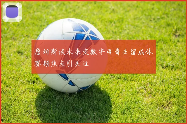 詹姆斯谈未来变数字母哥去留成休赛期焦点引关注