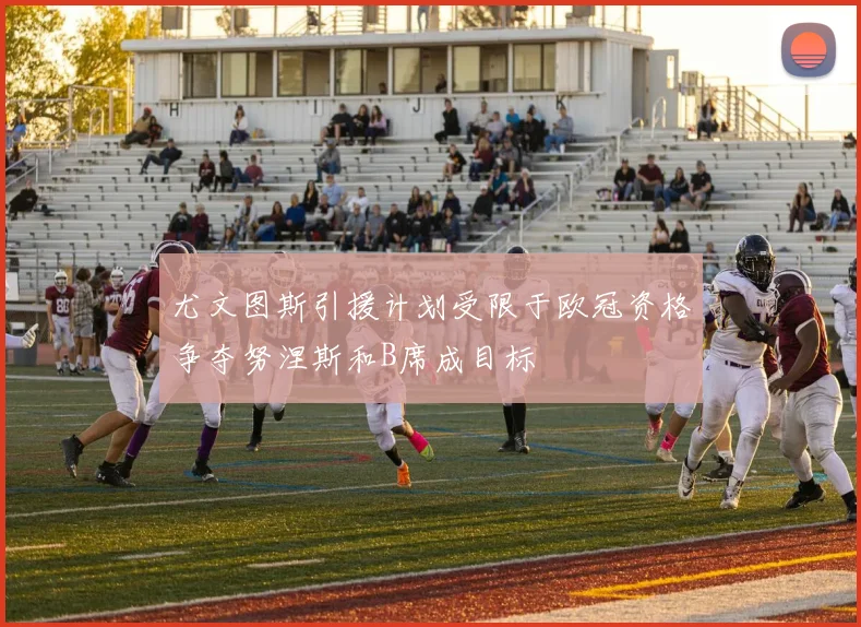 尤文图斯引援计划受限于欧冠资格争夺努涅斯和B席成目标
