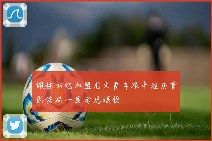 佩林回忆加盟尤文首年艰辛经历曾因伤病一度考虑退役