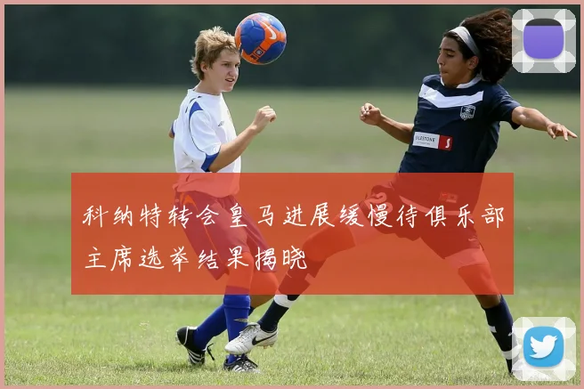 科纳特转会皇马进展缓慢待俱乐部主席选举结果揭晓