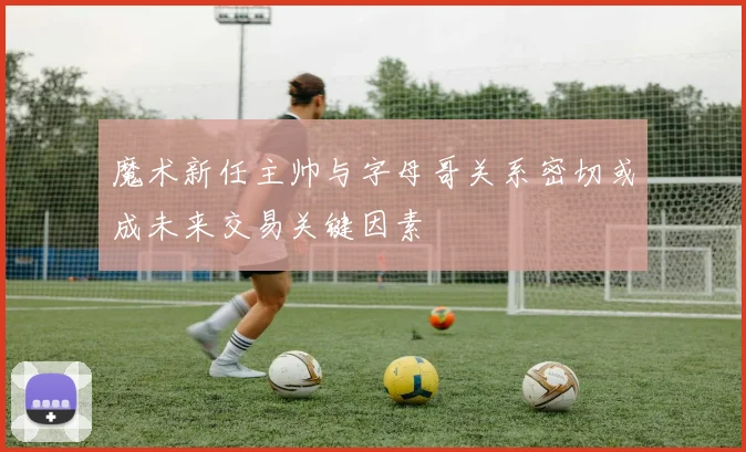 魔术新任主帅与字母哥关系密切或成未来交易关键因素
