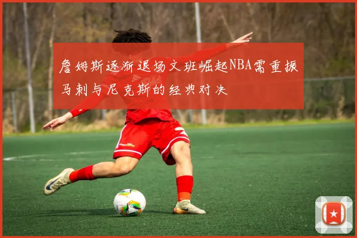 詹姆斯逐渐退场文班崛起NBA需重振马刺与尼克斯的经典对决