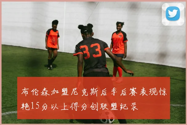 布伦森加盟尼克斯后季后赛表现惊艳15分以上得分创联盟纪录