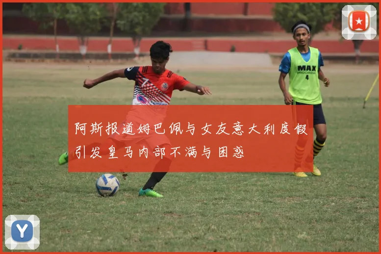 阿斯报道姆巴佩与女友意大利度假引发皇马内部不满与困惑