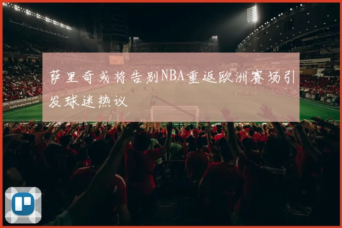 萨里奇或将告别NBA重返欧洲赛场引发球迷热议