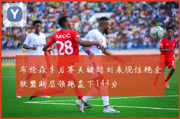 布伦森季后赛关键时刻表现惊艳全联盟断层领跑轰下144分