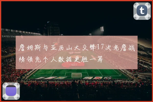 詹姆斯与亚历山大交锋17次老詹战绩领先个人数据更胜一筹