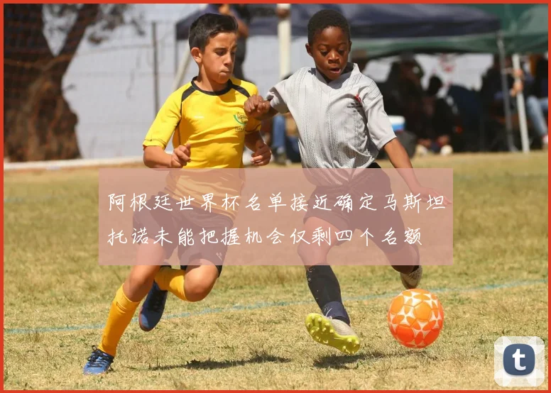 阿根廷世界杯名单接近确定马斯坦托诺未能把握机会仅剩四个名额