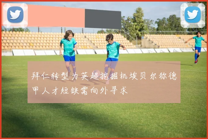 拜仁转型为英超挖掘机埃贝尔称德甲人才短缺需向外寻求