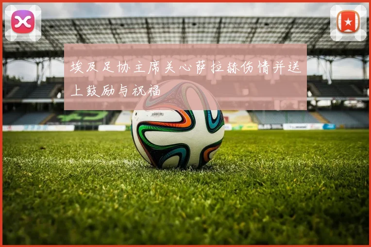 埃及足协主席关心萨拉赫伤情并送上鼓励与祝福