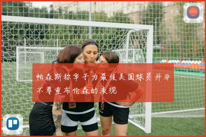 帕森斯称华子为最佳美国球员并非不尊重布伦森的表现