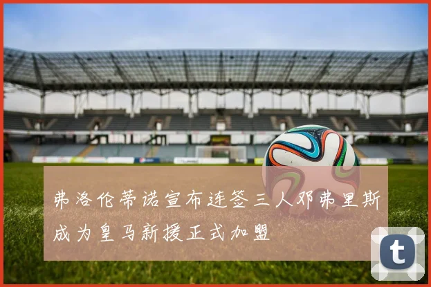 弗洛伦蒂诺宣布连签三人邓弗里斯成为皇马新援正式加盟
