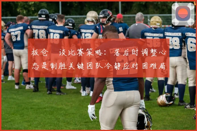 板仓滉谈比赛策略：落后时调整心态是制胜关键团队冷静应对困难局面