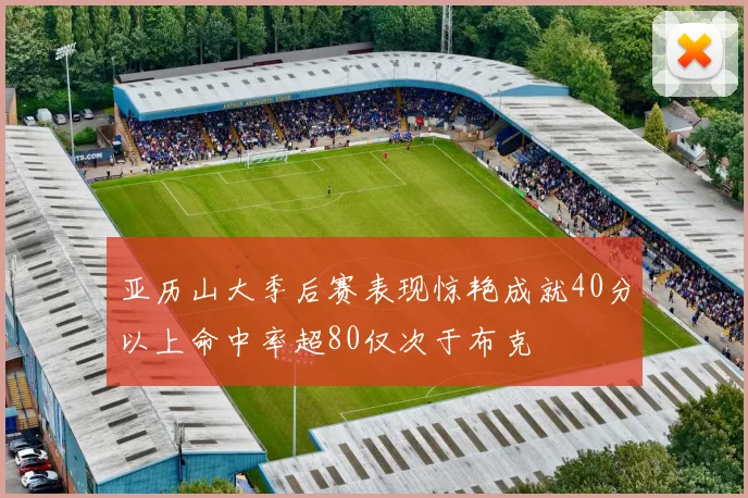 亚历山大季后赛表现惊艳成就40分以上命中率超80仅次于布克