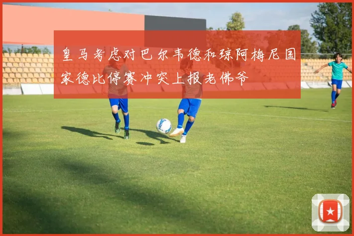 皇马考虑对巴尔韦德和琼阿梅尼国家德比停赛冲突上报老佛爷