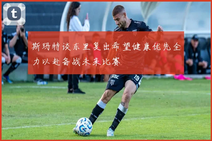 斯玛特谈东里复出希望健康优先全力以赴备战未来比赛
