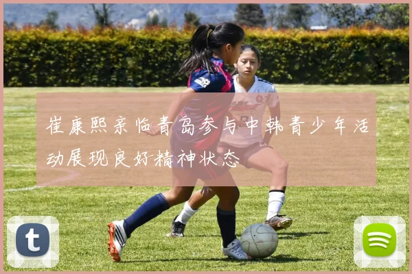 崔康熙亲临青岛参与中韩青少年活动展现良好精神状态